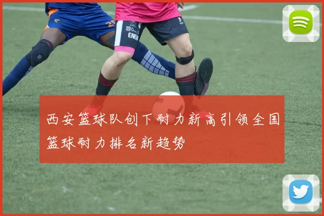 西安篮球队创下耐力新高引领全国篮球耐力排名新趋势
