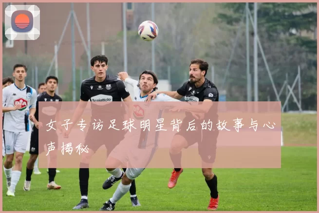 女子专访足球明星背后的故事与心声揭秘