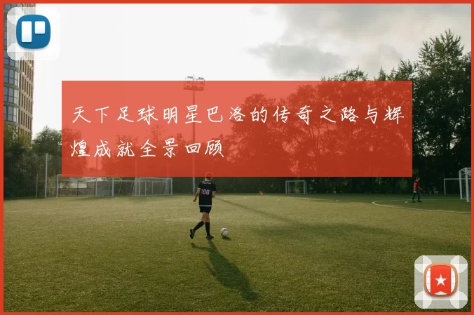 天下足球明星巴洛的传奇之路与辉煌成就全景回顾