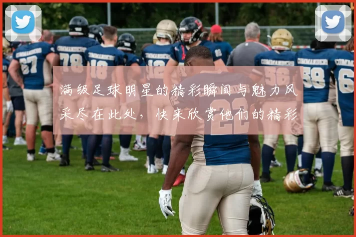 满级足球明星的精彩瞬间与魅力风采尽在此处，快来欣赏他们的精彩表现与独特魅力