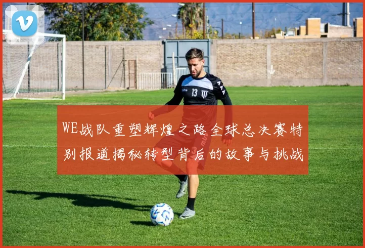 WE战队重塑辉煌之路全球总决赛特别报道揭秘转型背后的故事与挑战