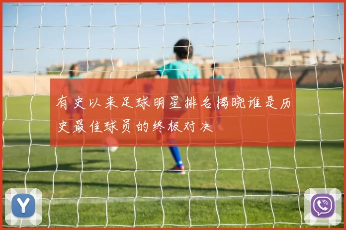 有史以来足球明星排名揭晓谁是历史最佳球员的终极对决