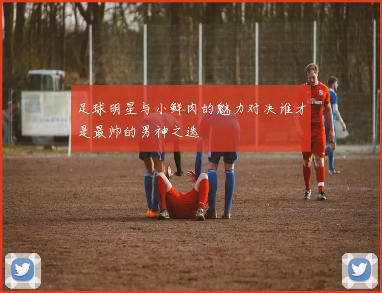 足球明星与小鲜肉的魅力对决谁才是最帅的男神之选