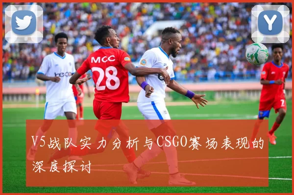 V5战队实力分析与CSGO赛场表现的深度探讨
