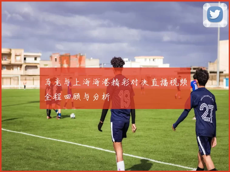 马竞与上海海港精彩对决直播视频全程回顾与分析