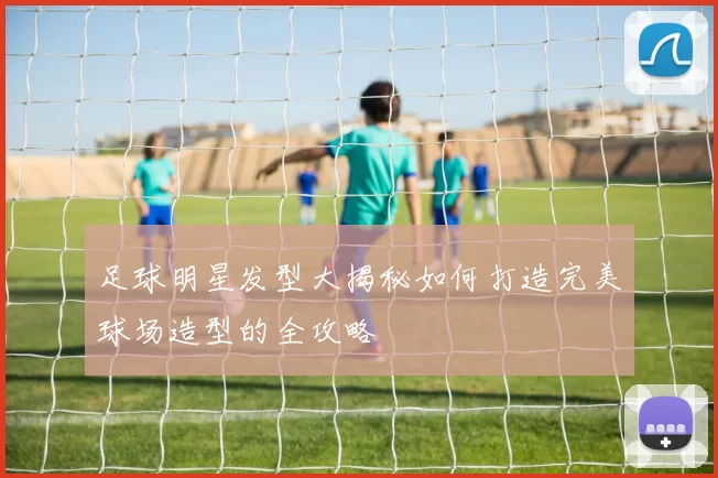 足球明星发型大揭秘如何打造完美球场造型的全攻略