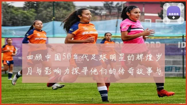 回顾中国50年代足球明星的辉煌岁月与影响力探寻他们的传奇故事与成就