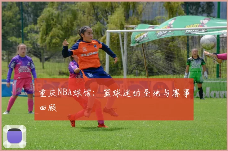 重庆NBA球馆：篮球迷的圣地与赛事回顾
