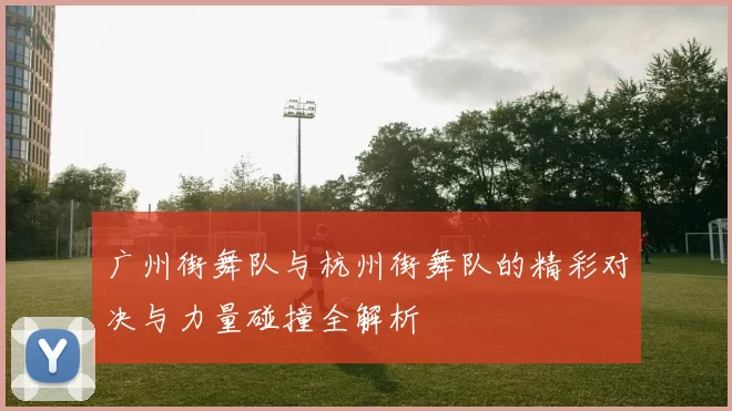 广州街舞队与杭州街舞队的精彩对决与力量碰撞全解析