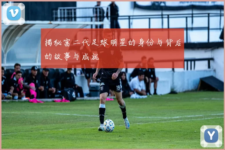 揭秘富二代足球明星的身份与背后的故事与成就