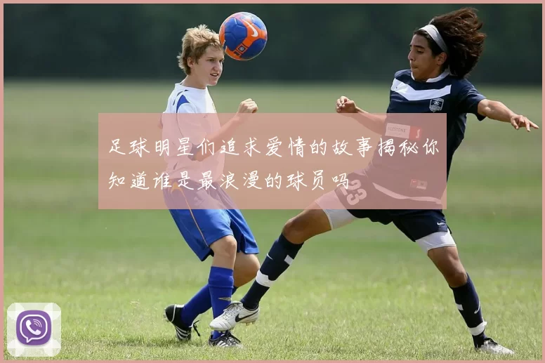 足球明星们追求爱情的故事揭秘你知道谁是最浪漫的球员吗