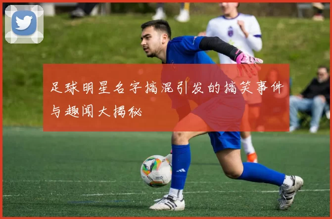 足球明星名字搞混引发的搞笑事件与趣闻大揭秘