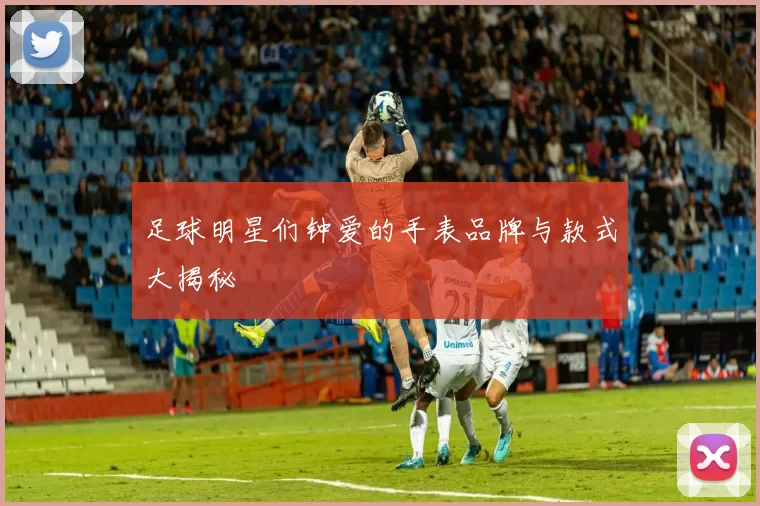 足球明星们钟爱的手表品牌与款式大揭秘