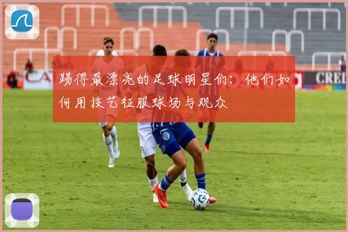 踢得最漂亮的足球明星们：他们如何用技艺征服球场与观众