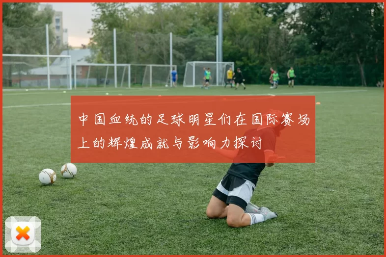 中国血统的足球明星们在国际赛场上的辉煌成就与影响力探讨