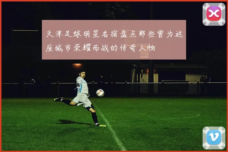 天津足球明星名宿盘点那些曾为这座城市荣耀而战的传奇人物