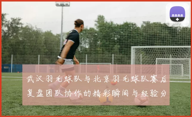 武汉羽毛球队与北京羽毛球队赛后复盘团队协作的精彩瞬间与经验分享