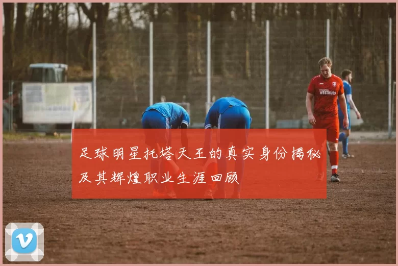 足球明星托塔天王的真实身份揭秘及其辉煌职业生涯回顾