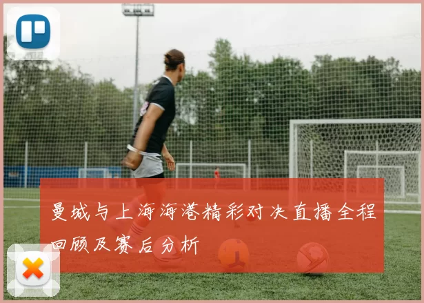 曼城与上海海港精彩对决直播全程回顾及赛后分析