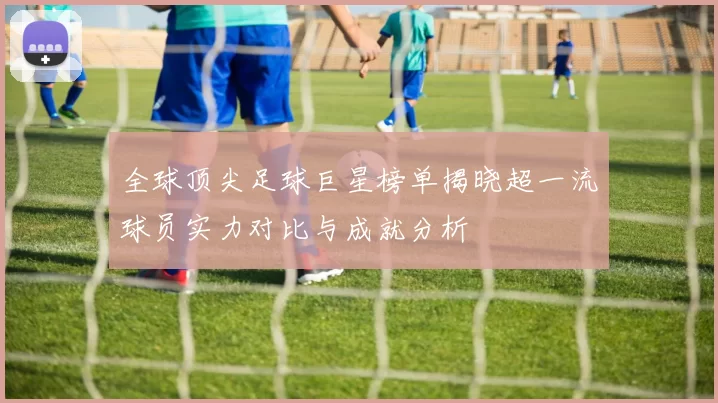 全球顶尖足球巨星榜单揭晓超一流球员实力对比与成就分析