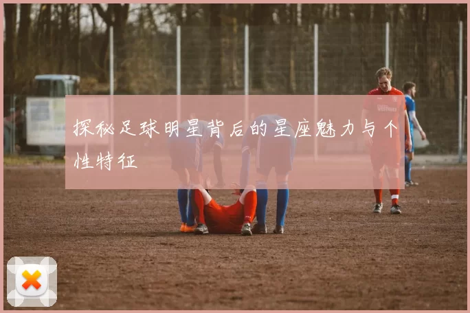 探秘足球明星背后的星座魅力与个性特征