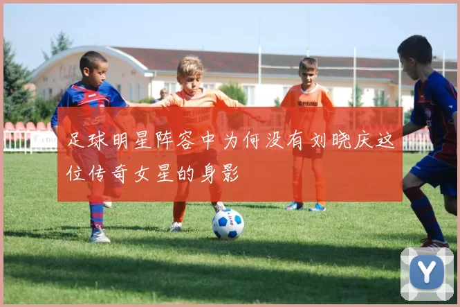 足球明星阵容中为何没有刘晓庆这位传奇女星的身影