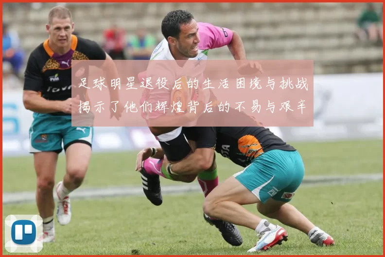 足球明星退役后的生活困境与挑战揭示了他们辉煌背后的不易与艰辛