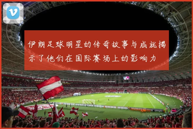 伊朗足球明星的传奇故事与成就揭示了他们在国际赛场上的影响力
