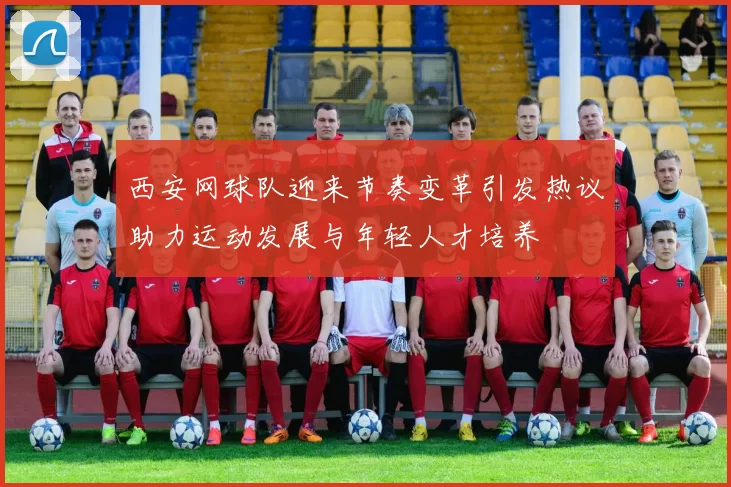 西安网球队迎来节奏变革引发热议助力运动发展与年轻人才培养