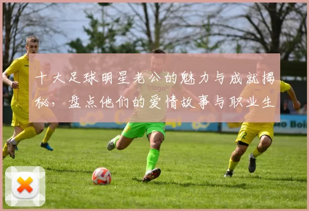 十大足球明星老公的魅力与成就揭秘，盘点他们的爱情故事与职业生涯