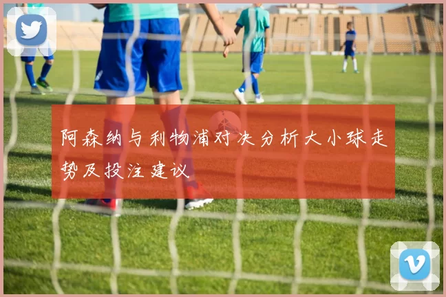 阿森纳与利物浦对决分析大小球走势及投注建议