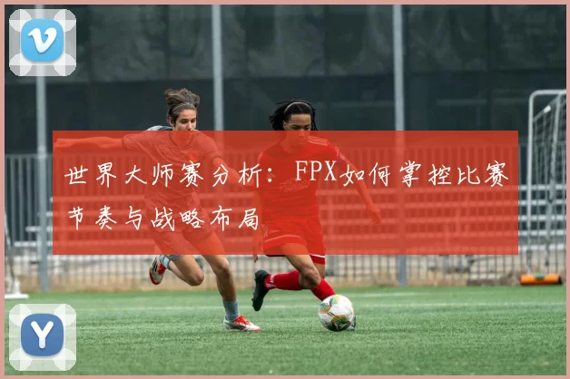 世界大师赛分析：FPX如何掌控比赛节奏与战略布局