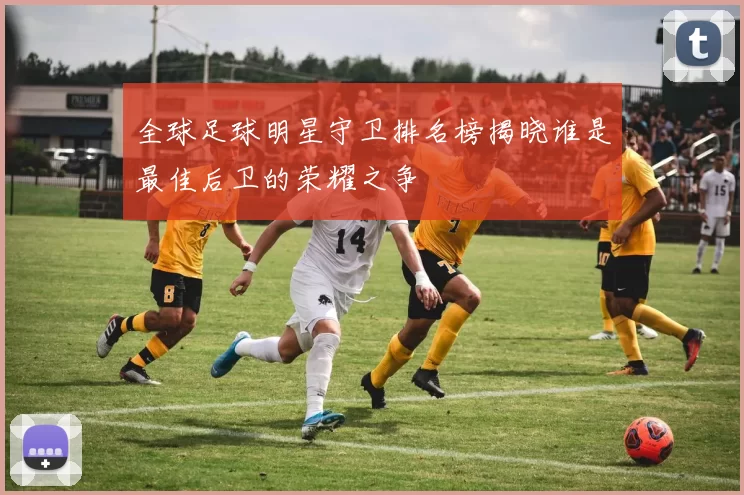 全球足球明星守卫排名榜揭晓谁是最佳后卫的荣耀之争