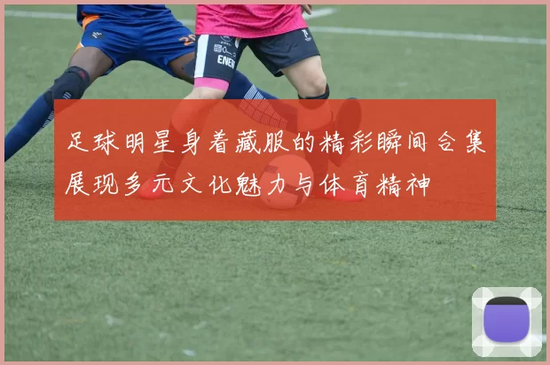 足球明星身着藏服的精彩瞬间合集展现多元文化魅力与体育精神
