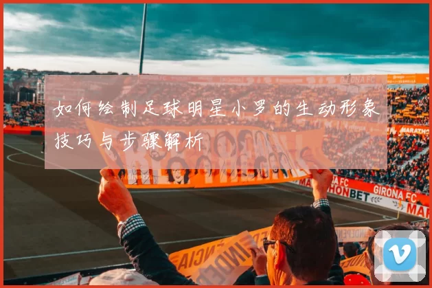 如何绘制足球明星小罗的生动形象技巧与步骤解析