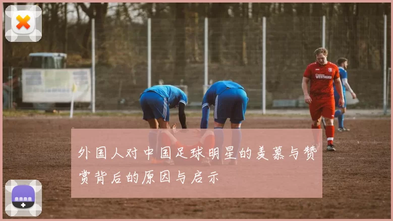 外国人对中国足球明星的羡慕与赞赏背后的原因与启示
