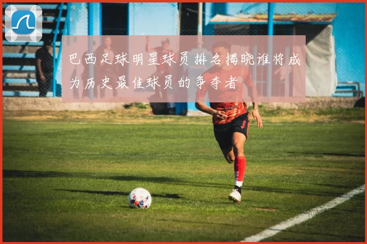 巴西足球明星球员排名揭晓谁将成为历史最佳球员的争夺者
