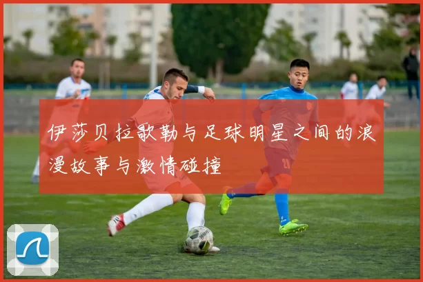 伊莎贝拉歌勒与足球明星之间的浪漫故事与激情碰撞
