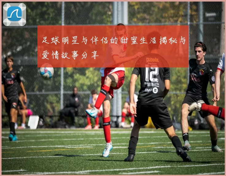足球明星与伴侣的甜蜜生活揭秘与爱情故事分享