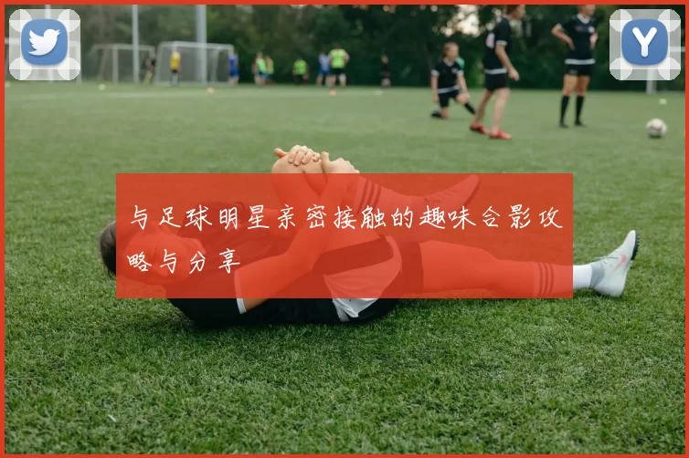 与足球明星亲密接触的趣味合影攻略与分享