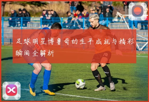 足球明星博鲁奇的生平成就与精彩瞬间全解析