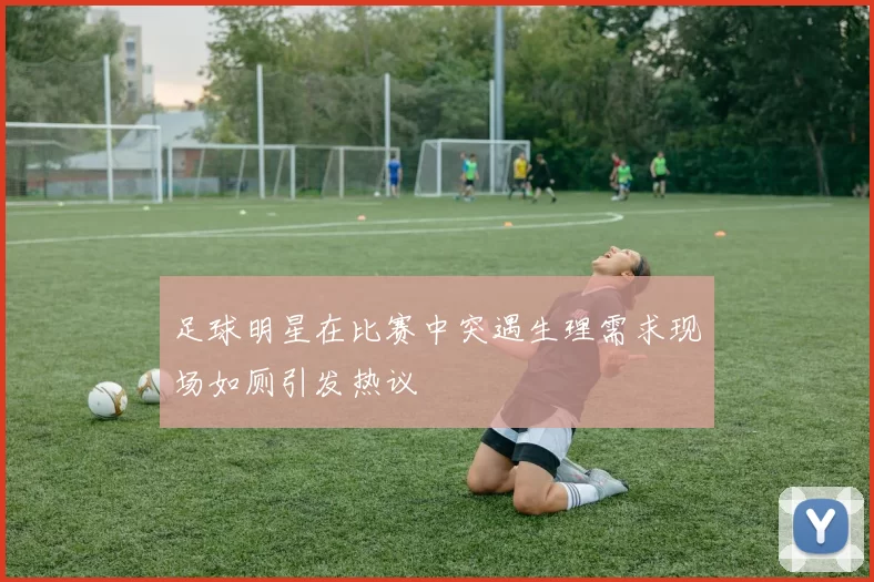 足球明星在比赛中突遇生理需求现场如厕引发热议