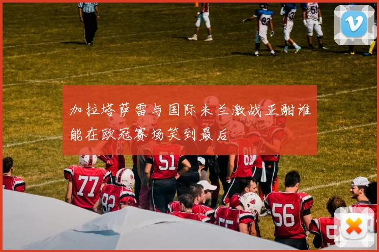 加拉塔萨雷与国际米兰激战正酣谁能在欧冠赛场笑到最后