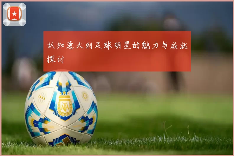 认知意大利足球明星的魅力与成就探讨