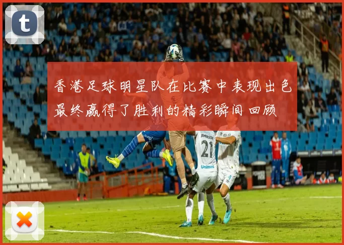 香港足球明星队在比赛中表现出色最终赢得了胜利的精彩瞬间回顾