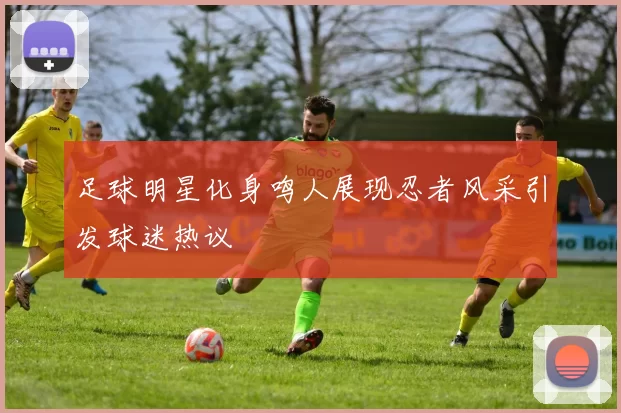 足球明星化身鸣人展现忍者风采引发球迷热议