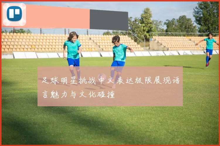 足球明星挑战中文表达极限展现语言魅力与文化碰撞