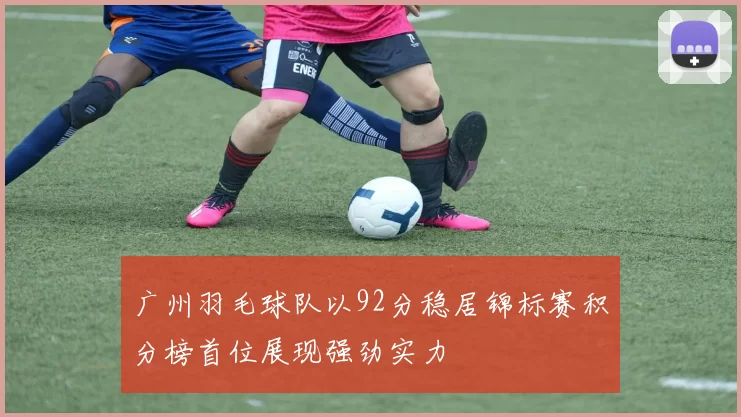 广州羽毛球队以92分稳居锦标赛积分榜首位展现强劲实力