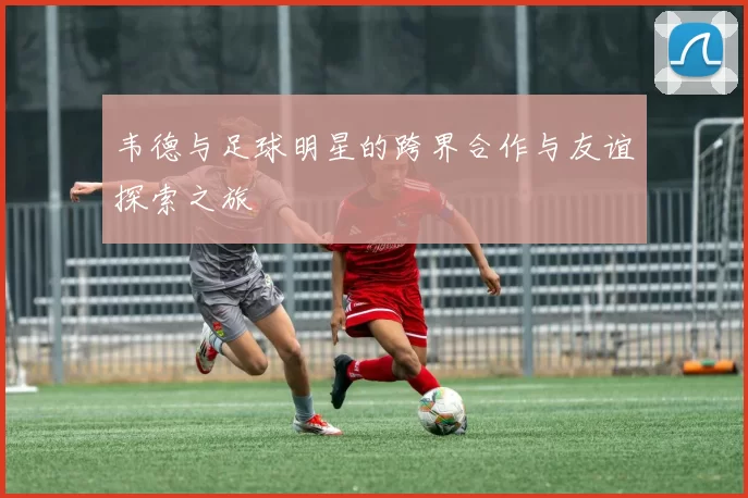 韦德与足球明星的跨界合作与友谊探索之旅