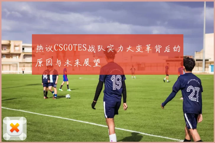 热议CSGOTES战队实力大变革背后的原因与未来展望